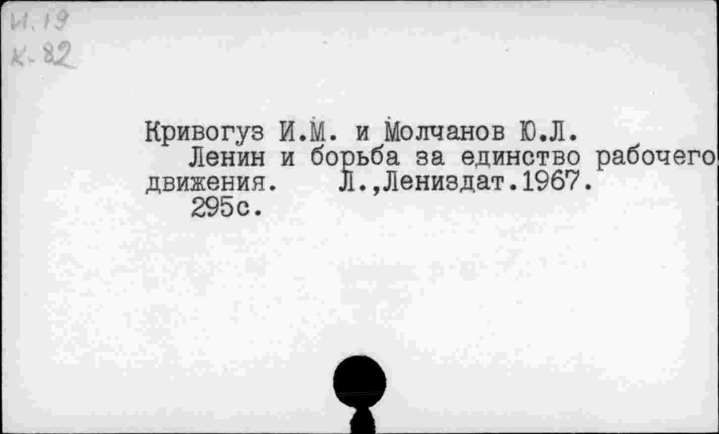 ﻿14. 19
*2
Кривогуз И.М. и Молчанов ЮЛ.
Ленин и борьба за единство рабочего движения. л.,Лениздат.19б7.
295с.